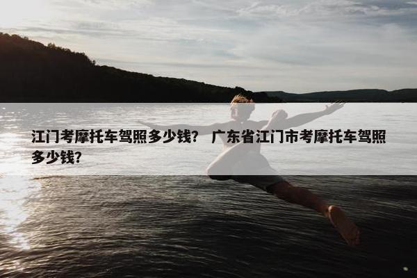 江门考摩托车驾照多少钱？ 广东省江门市考摩托车驾照多少钱？