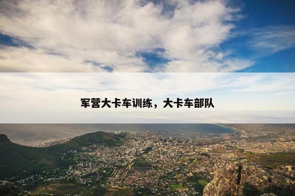 军营大卡车训练，大卡车部队