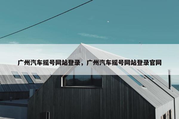 广州汽车摇号网站登录，广州汽车摇号网站登录官网