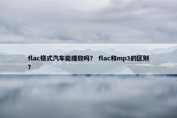 flac格式汽车能播放吗？ flac和mp3的区别？