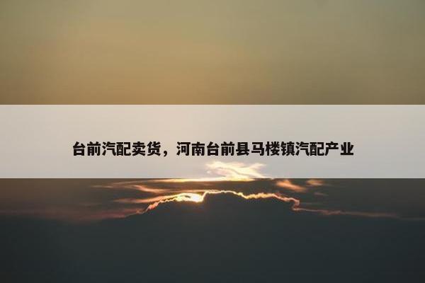 台前汽配卖货，河南台前县马楼镇汽配产业