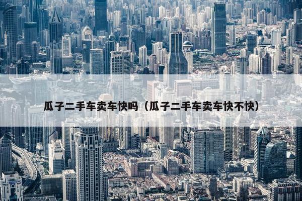 瓜子二手车卖车快吗（瓜子二手车卖车快不快）