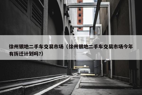 徐州银地二手车交易市场（徐州银地二手车交易市场今年有拆迁计划吗?）