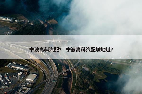 宁波高科汽配？ 宁波高科汽配城地址？