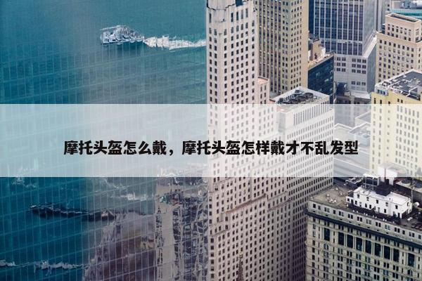 摩托头盔怎么戴，摩托头盔怎样戴才不乱发型