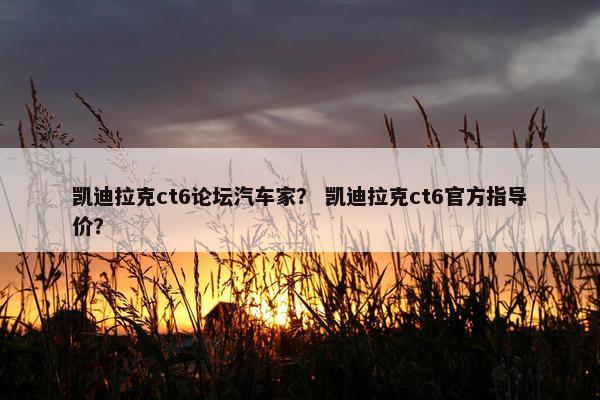 凯迪拉克ct6论坛汽车家？ 凯迪拉克ct6官方指导价？