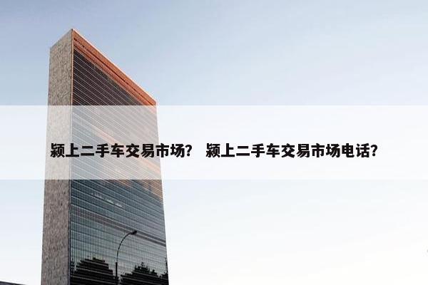 颍上二手车交易市场？ 颍上二手车交易市场电话？