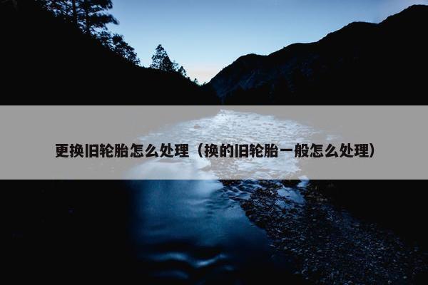 更换旧轮胎怎么处理（换的旧轮胎一般怎么处理）