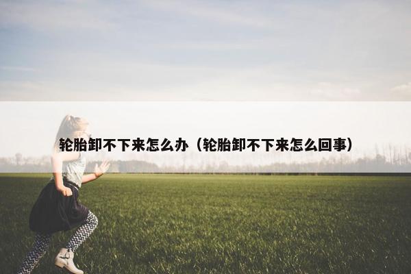 轮胎卸不下来怎么办（轮胎卸不下来怎么回事）