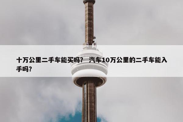 十万公里二手车能买吗？ 汽车10万公里的二手车能入手吗？