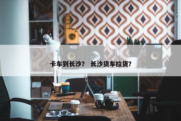 卡车到长沙？ 长沙货车拉货？