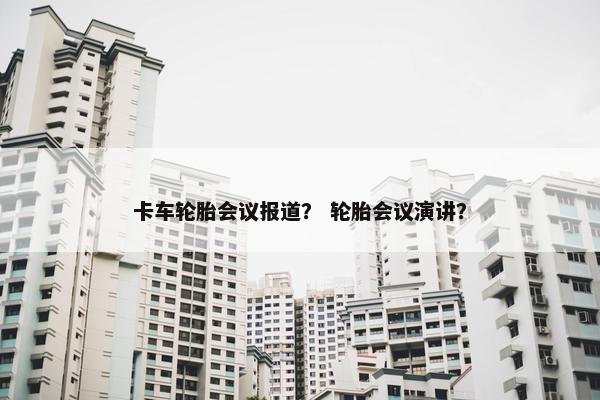 卡车轮胎会议报道？ 轮胎会议演讲？