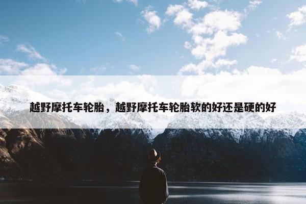 越野摩托车轮胎，越野摩托车轮胎软的好还是硬的好