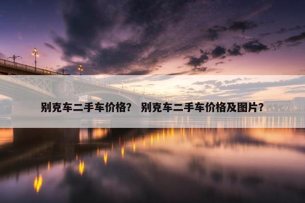 别克车二手车价格？ 别克车二手车价格及图片？
