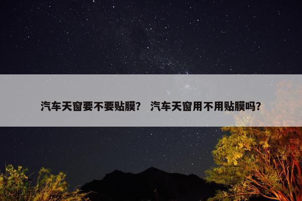 汽车天窗要不要贴膜？ 汽车天窗用不用贴膜吗？