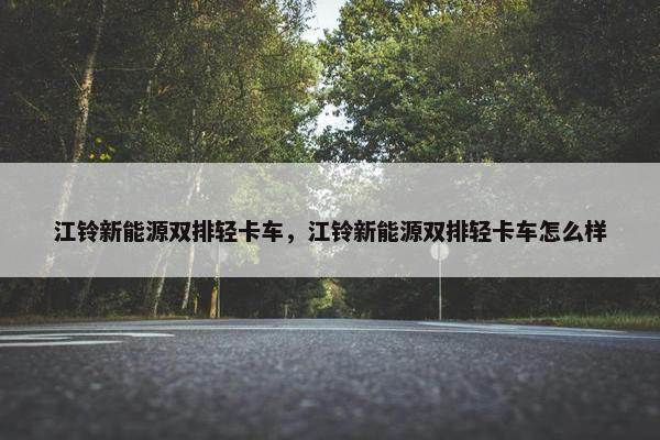 江铃新能源双排轻卡车，江铃新能源双排轻卡车怎么样