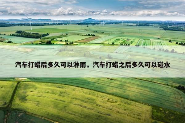 汽车打蜡后多久可以淋雨，汽车打蜡之后多久可以碰水