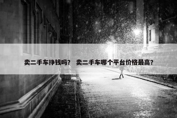 卖二手车挣钱吗？ 卖二手车哪个平台价格最高？