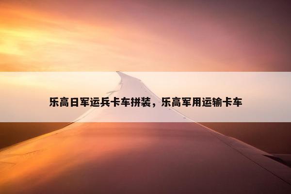 乐高日军运兵卡车拼装，乐高军用运输卡车