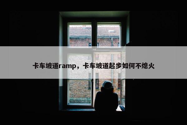 卡车坡道ramp，卡车坡道起步如何不熄火