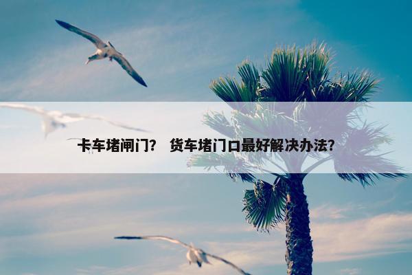 卡车堵闸门？ 货车堵门口最好解决办法？