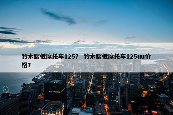 铃木踏板摩托车125？ 铃木踏板摩托车125uu价格？