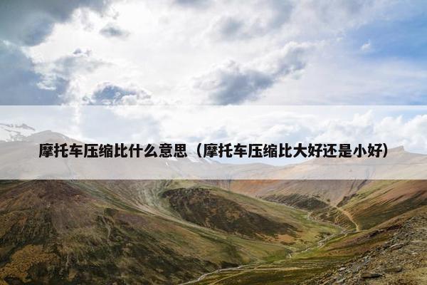 摩托车压缩比什么意思（摩托车压缩比大好还是小好）