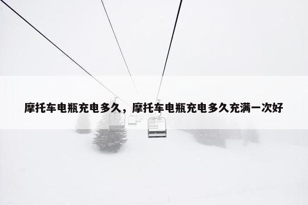 摩托车电瓶充电多久，摩托车电瓶充电多久充满一次好