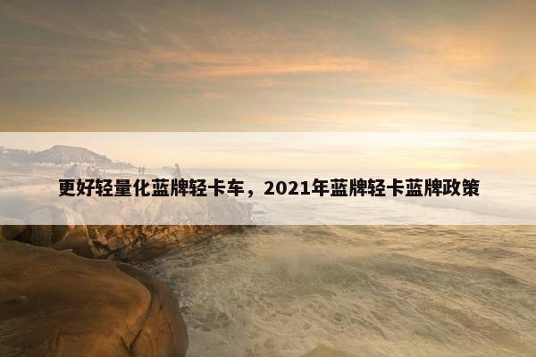 更好轻量化蓝牌轻卡车，2021年蓝牌轻卡蓝牌政策