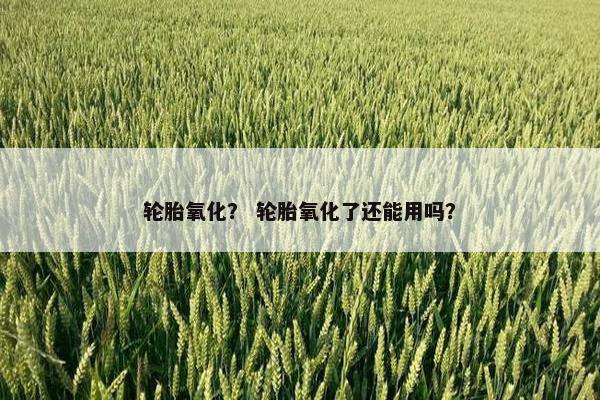 轮胎氧化？ 轮胎氧化了还能用吗？