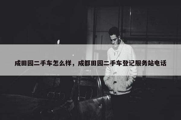 成田园二手车怎么样，成都田园二手车登记服务站电话