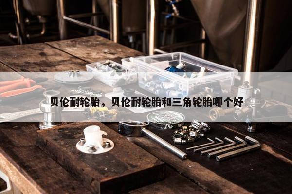 贝伦耐轮胎，贝伦耐轮胎和三角轮胎哪个好