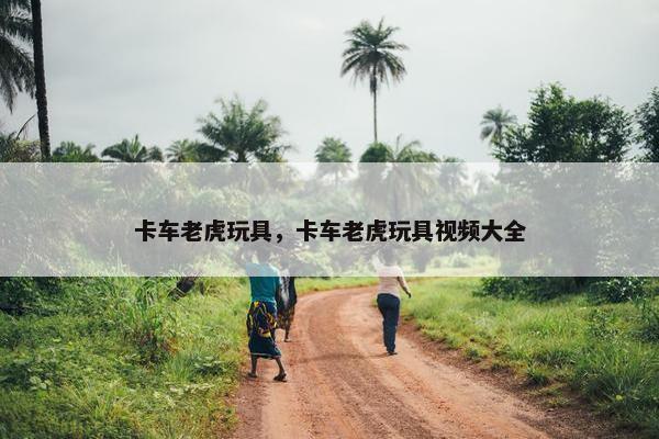 卡车老虎玩具，卡车老虎玩具视频大全