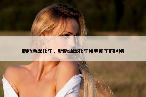 新能源摩托车，新能源摩托车和电动车的区别