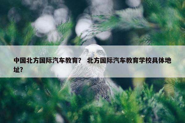 中国北方国际汽车教育？ 北方国际汽车教育学校具体地址？