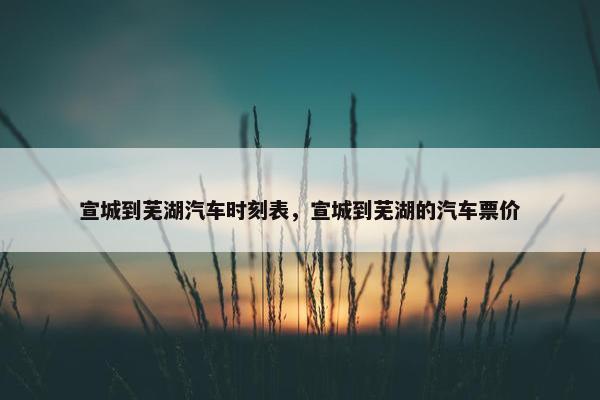 宣城到芜湖汽车时刻表，宣城到芜湖的汽车票价