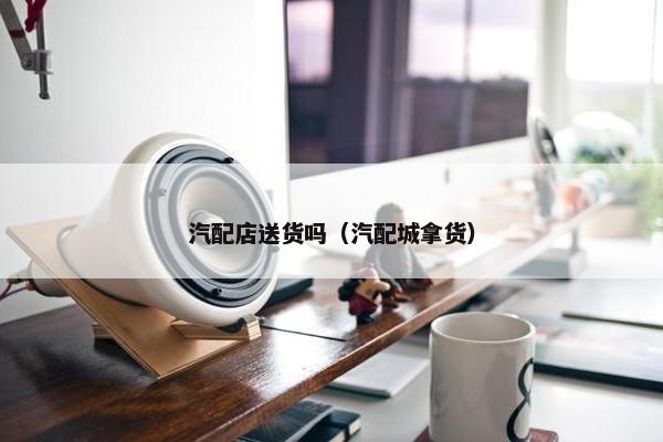 汽配店送货吗（汽配城拿货）