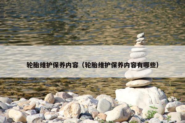 轮胎维护保养内容（轮胎维护保养内容有哪些）