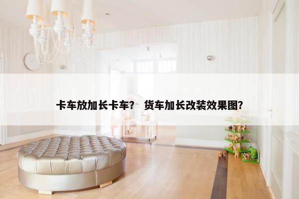 卡车放加长卡车？ 货车加长改装效果图？