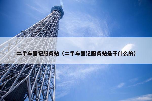 二手车登记服务站（二手车登记服务站是干什么的）