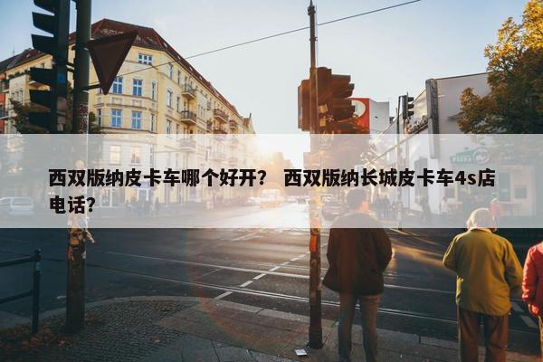 西双版纳皮卡车哪个好开？ 西双版纳长城皮卡车4s店电话？