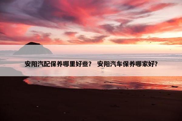 安阳汽配保养哪里好些？ 安阳汽车保养哪家好？