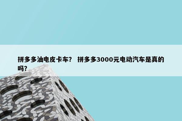 拼多多油电皮卡车？ 拼多多3000元电动汽车是真的吗？