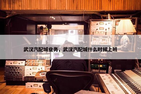 武汉汽配城业务，武汉汽配城什么时候上班