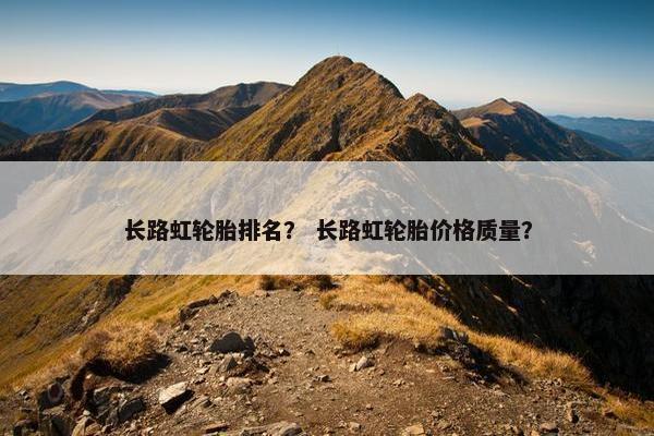 长路虹轮胎排名？ 长路虹轮胎价格质量？