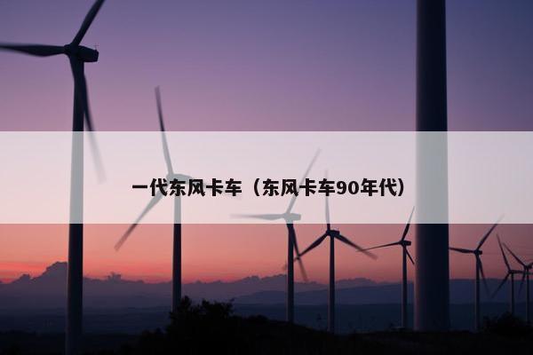 一代东风卡车（东风卡车90年代）