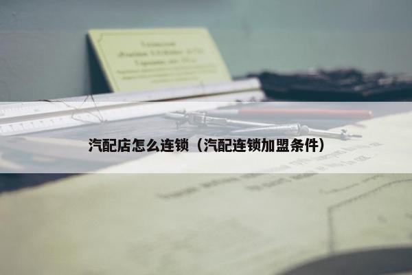 汽配店怎么连锁（汽配连锁加盟条件）