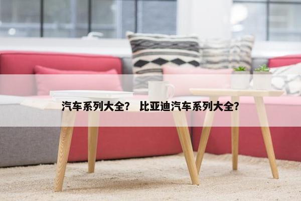 汽车系列大全？ 比亚迪汽车系列大全？