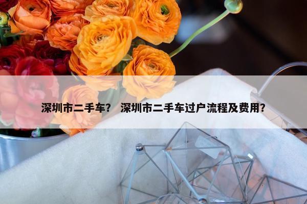 深圳市二手车？ 深圳市二手车过户流程及费用？