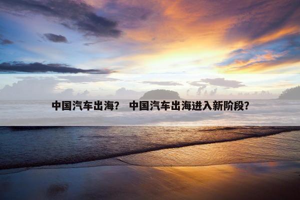 中国汽车出海？ 中国汽车出海进入新阶段？